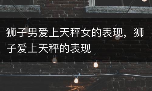 狮子男爱上天秤女的表现，狮子爱上天秤的表现