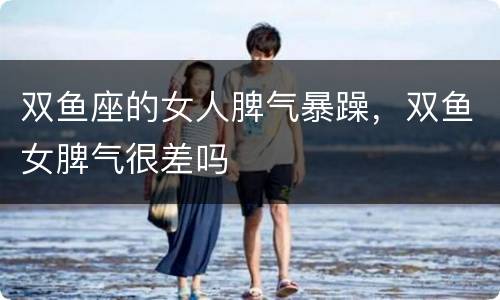 双鱼座的女人脾气暴躁，双鱼女脾气很差吗
