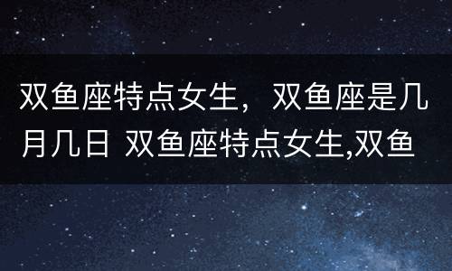双鱼座特点女生，双鱼座是几月几日 双鱼座特点女生,双鱼座是几月几日出生的