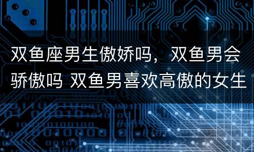 双鱼座男生傲娇吗，双鱼男会骄傲吗 双鱼男喜欢高傲的女生