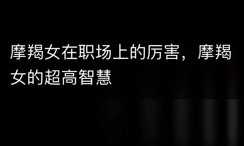 摩羯女在职场上的厉害，摩羯女的超高智慧