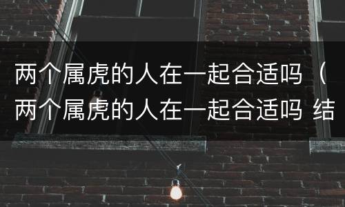 两个属虎的人在一起合适吗（两个属虎的人在一起合适吗 结婚怎么样）