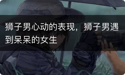狮子男心动的表现，狮子男遇到呆呆的女生