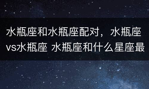 水瓶座和水瓶座配对，水瓶座vs水瓶座 水瓶座和什么星座最配吗