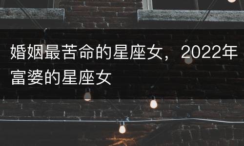 婚姻最苦命的星座女，2022年富婆的星座女