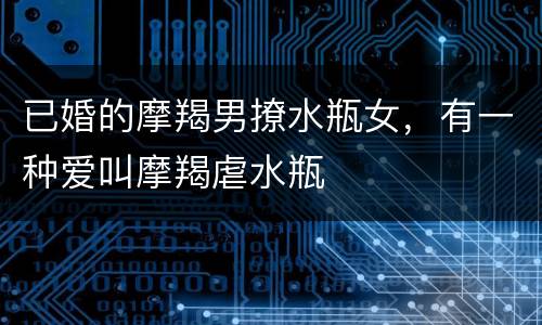 已婚的摩羯男撩水瓶女，有一种爱叫摩羯虐水瓶