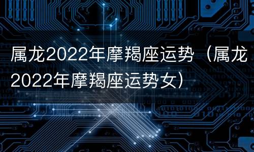 属龙2022年摩羯座运势（属龙2022年摩羯座运势女）