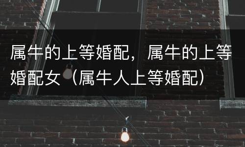 属牛的上等婚配，属牛的上等婚配女（属牛人上等婚配）