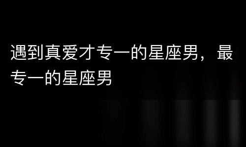 遇到真爱才专一的星座男，最专一的星座男