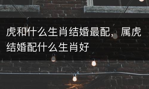 虎和什么生肖结婚最配，属虎结婚配什么生肖好