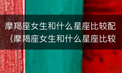 摩羯座女生和什么星座比较配（摩羯座女生和什么星座比较配男生）