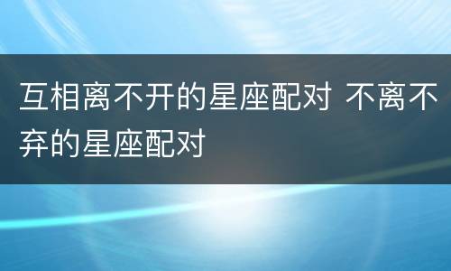互相离不开的星座配对 不离不弃的星座配对