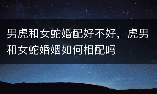 男虎和女蛇婚配好不好，虎男和女蛇婚姻如何相配吗