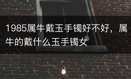 1985属牛戴玉手镯好不好，属牛的戴什么玉手镯女