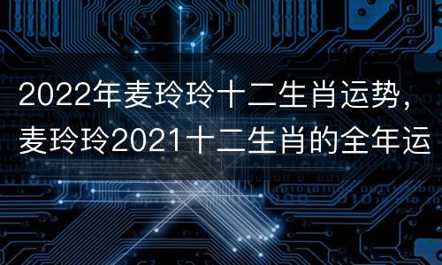 2022年麦玲玲十二生肖运势，麦玲玲2021十二生肖的全年运势