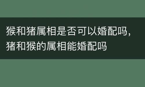 猴和猪属相是否可以婚配吗，猪和猴的属相能婚配吗