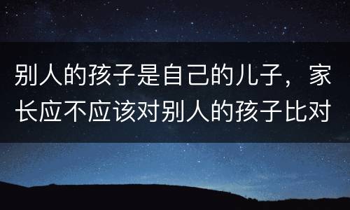 别人的孩子是自己的儿子，家长应不应该对别人的孩子比对自己的孩子好？