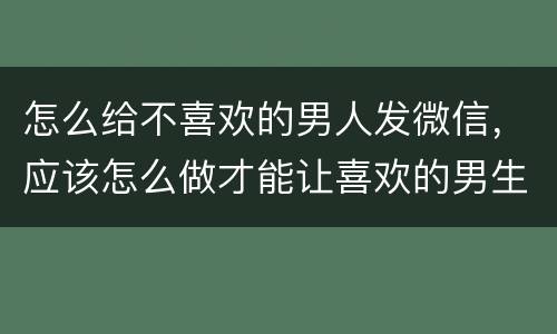 怎么给不喜欢的男人发微信，应该怎么做才能让喜欢的男生主动发微信给我？