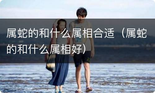 属蛇的和什么属相合适（属蛇的和什么属相好）