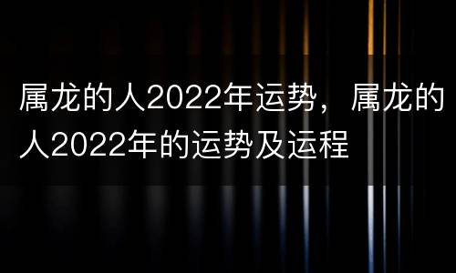 属龙的人2022年运势，属龙的人2022年的运势及运程