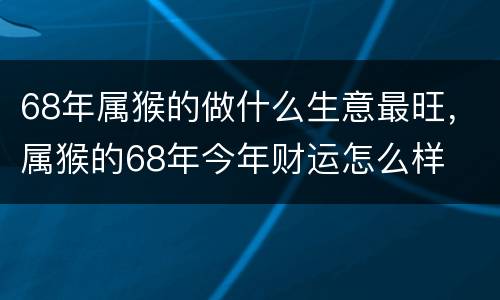 68年属猴的做什么生意最旺，属猴的68年今年财运怎么样