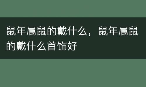 鼠年属鼠的戴什么，鼠年属鼠的戴什么首饰好
