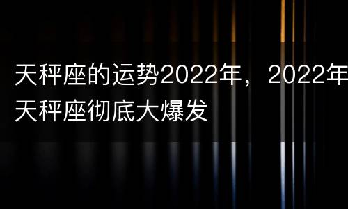 天秤座的运势2022年，2022年天秤座彻底大爆发