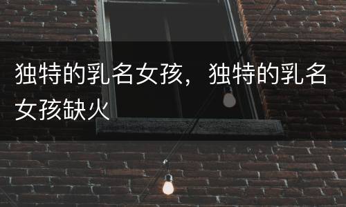 独特的乳名女孩，独特的乳名女孩缺火