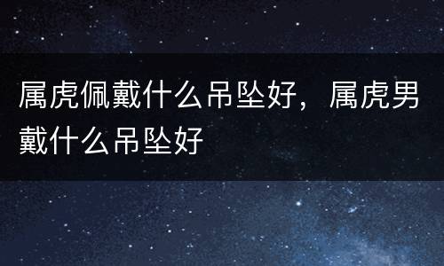 属虎佩戴什么吊坠好，属虎男戴什么吊坠好