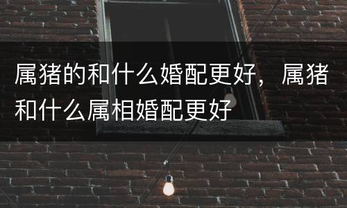 属猪的和什么婚配更好，属猪和什么属相婚配更好