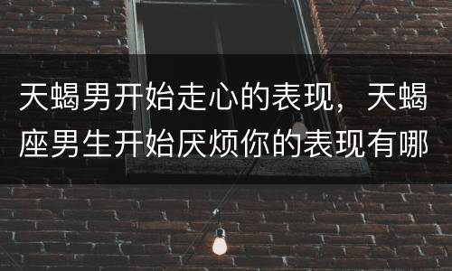 天蝎男开始走心的表现，天蝎座男生开始厌烦你的表现有哪些？