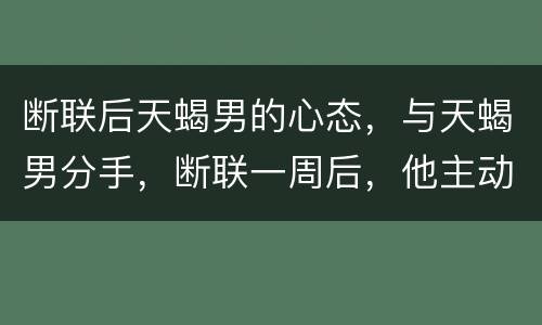 断联后天蝎男的心态，与天蝎男分手，断联一周后，他主动发我一些无关紧要的