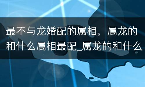 最不与龙婚配的属相，属龙的和什么属相最配_属龙的和什么属相不配