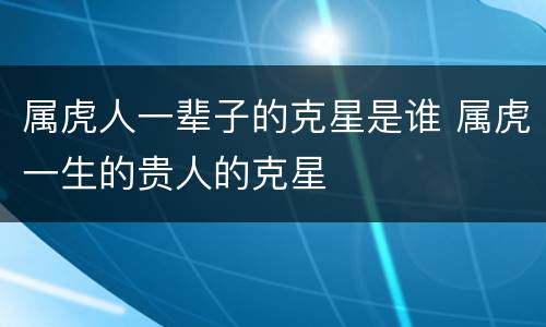 属虎人一辈子的克星是谁 属虎一生的贵人的克星