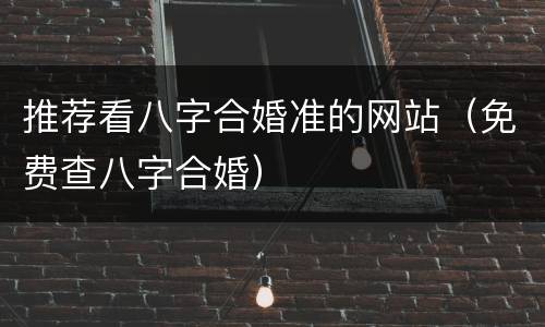 推荐看八字合婚准的网站（免费查八字合婚）
