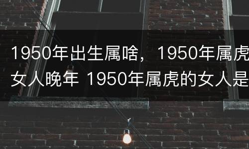 1950年出生属啥，1950年属虎女人晚年 1950年属虎的女人是什么命