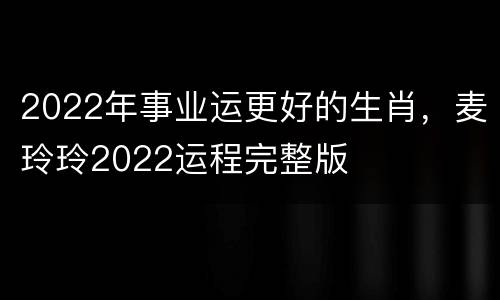 2022年事业运更好的生肖，麦玲玲2022运程完整版