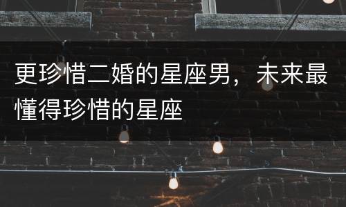 更珍惜二婚的星座男，未来最懂得珍惜的星座
