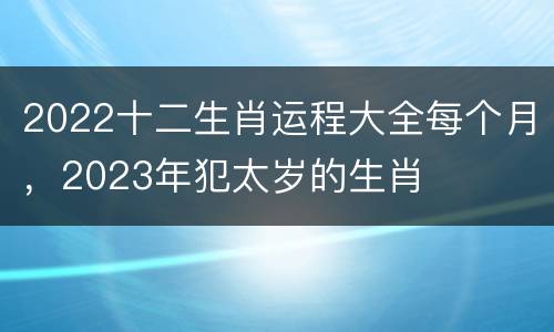 2022十二生肖运程大全每个月，2023年犯太岁的生肖