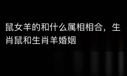 鼠女羊的和什么属相相合，生肖鼠和生肖羊婚姻