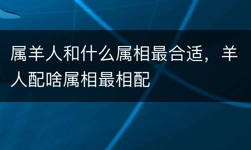 属羊人和什么属相最合适，羊人配啥属相最相配