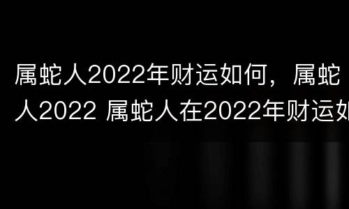属蛇人2022年财运如何，属蛇人2022 属蛇人在2022年财运如何