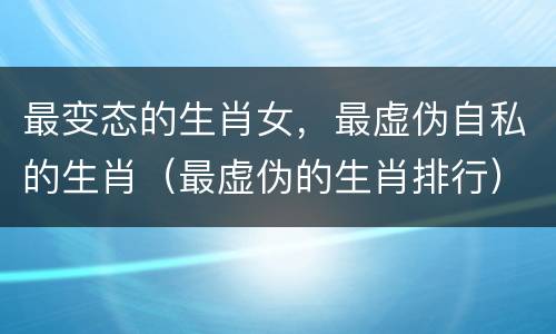 最变态的生肖女，最虚伪自私的生肖（最虚伪的生肖排行）