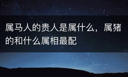 属马人的贵人是属什么，属猪的和什么属相最配