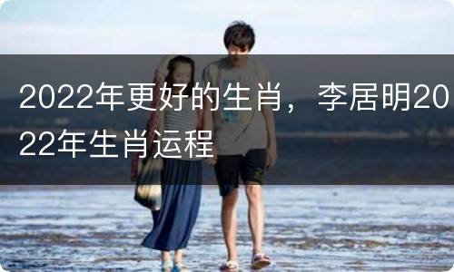 2022年更好的生肖，李居明2022年生肖运程
