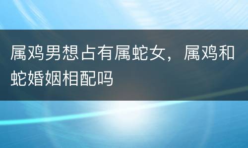 属鸡男想占有属蛇女，属鸡和蛇婚姻相配吗