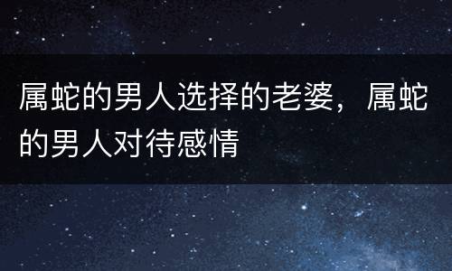属蛇的男人选择的老婆，属蛇的男人对待感情