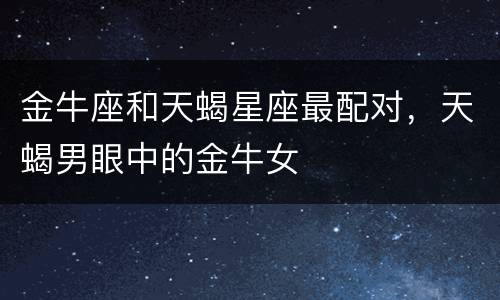 金牛座和天蝎星座最配对，天蝎男眼中的金牛女