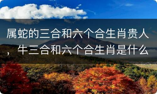 属蛇的三合和六个合生肖贵人，牛三合和六个合生肖是什么