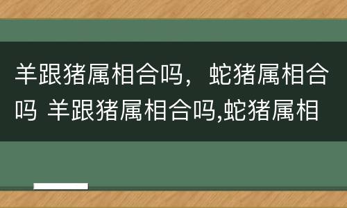 羊跟猪属相合吗，蛇猪属相合吗 羊跟猪属相合吗,蛇猪属相合吗